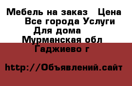 Мебель на заказ › Цена ­ 0 - Все города Услуги » Для дома   . Мурманская обл.,Гаджиево г.